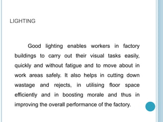 LIGHTING
Good lighting enables workers in factory
buildings to carry out their visual tasks easily,
quickly and without fatigue and to move about in
work areas safely. It also helps in cutting down
wastage and rejects, in utilising floor space
efficiently and in boosting morale and thus in
improving the overall performance of the factory.
 