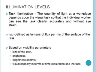 ILLUMINATION LEVELS
 Task Illumination - The quantity of light at a workplace
depends upon the visual task so that the individual worker
can see the task clearly, accurately and without eye
strain.
 lux -defined as lumens of flux per ms of the surface of the
task
 Based on visibility parameters
 size of the task,
 brightness,
 Brightness contrast
 visual capacity in terms of time required to see the task,
 