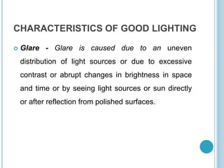 CHARACTERISTICS OF GOOD LIGHTING
 Glare - Glare is caused due to an uneven
distribution of light sources or due to excessive
contrast or abrupt changes in brightness in space
and time or by seeing light sources or sun directly
or after reflection from polished surfaces.
 