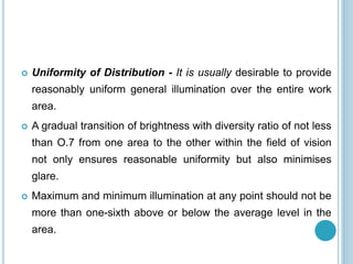  Uniformity of Distribution - It is usually desirable to provide
reasonably uniform general illumination over the entire work
area.
 A gradual transition of brightness with diversity ratio of not less
than O.7 from one area to the other within the field of vision
not only ensures reasonable uniformity but also minimises
glare.
 Maximum and minimum illumination at any point should not be
more than one-sixth above or below the average level in the
area.
 