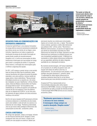 CASO DE SUCESSO 
INDUSTRIAL LIGHT & POWER 
"Ao manter as linhas de 
comunicação abertas entre 
nosso pessoal de campo e 
o do escritório, obtemos um 
enorme aumento em 
produtividade e economia 
de dinheiro." 
"Já observamos que houve 
50% de aumento na 
produtividade desde que 
implantamos o sistema." 
– Andrew James, 
Industrial Light & Power 
2 
"Realmente apreciamos a clareza e 
o alcance do novo sistema. 
A mensagem chega sempre ao 
usuário desejado. Simples assim." 
— Andrew James, 
Industrial Light & Power 
DESAFIOS PARA AS COMUNICAÇÕES EM 
DIFERENTES AMBIENTES 
A Industrial Light & Power é uma empresa fornecedora 
de energia elétrica comercial recentemente estabelecida 
que oferece serviço aos clientes de Las Vegas e zonas 
limítrofes. Especializa-se em todos os aspectos da 
distribuição de energia de alta tensão (iluminação em 
grande escala, projetos de recondicionamento 
energético, etc.), e confia nas comunicações de rádios 
bidirecionais ininterruptas com suas equipes em campo 
para cumprir o cronograma de tarefas e o orçamento. 
Dessa maneira, a otimização das comunicações ajuda 
a melhorar a segurança das equipes. 
Em 2011, a ILP começou a prestar serviço a uma variada 
base de clientes de todos tipos de ambientes, desde 
cassinos barulhentos até campus de escolas de grandes 
extensões e com vários edifícios, inclusive tarefas em 
espaço aéreo e túneis subterrâneos. "Nossa principal 
dificuldade concentra-se no tamanho em si de muitas 
das instalações nas quais trabalhamos", afirmou Andrew 
James, Eletricista Master e Gerente Sênior de Projetos 
de Energia Elétrica da ILP. "Um dia podemos estar 
trabalhando em um edifício de governo com paredes de 
concreto de 30 cm de espessura. Outro dia podemos 
estar em um depósito de 27.870 m2, ou em uma usina 
de tratamento de águas residuais com várias estruturas 
metálicas e de concreto." 
Isso fez com que as equipes da ILP precisassem enfrentar 
os diversos obstáculos e a interferência de alta tensão, 
assim como também o ruído de fundo nos cassinos e os 
ambientes de muito tráfego. "Perdíamos produtividade, 
uma vez que nossos rádios analógicos bidirecionais não 
comunicavam-se entre eles", acrescentou James. 
CHEGA A MOTOROLA 
No começo das operações, James e sua equipe, inclusive 
um dos Parceiros Gerentes da ILP, Douglas D. Smith, 
conseguiam fazer mais com menos, e manter-se em 
contato com suas equipes era essencial. Sabiam que 
precisavam atualizar seu sistema para comunicações 
digitais com um áudio mais claro...e rápido. "Para atualizar 
nossos sistemas, queríamos o melhor rádio bidirecional 
que podíamos obter", afirmou James. "Recorremos à 
McIntosh Communications, um parceiro de negócios local 
que atendia às necessidades associadas aos rádios 
bidirecionais de clientes de Las Vegas. Queríamos um rádio 
bidirecional que combinasse um excelente alcance com 
uma incomparável qualidade de áudio." A McIntosh nos 
recomendou os rádios digitais bidirecionais da Motorola 
por sua capacidade, aplicativos de dados integrados, 
qualidade de voz e desempenho de bateria. 
No momento da demonstração, a ILP estava trabalhando 
em um projeto em um edifício de governo local, com 
equipes tanto dentro do edifício como fora, no 
estacionamento. "Era uma estrutura muito pesada, o sinal 
analógico não podia atravessá-la", comentou James. 
"A capacidade dos rádios digitais bidirecionais de 
atravessar obstáculos desse tipo foi um dos fatores 
determinantes para nossa decisão de atualizar o sistema." 
A equipe da ILP ficou impressionada com as 
funcionalidades oferecidas pelos rádios digitais 
bidirecionais MOTOTRBO, inclusive a mensagem de texto, 
o rastreamento por GPS e a função da chamada privada. 
"A demonstração MOTOTRBO terminou de nos convencer", 
acrescentou James. 
PÁGINA 
 