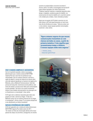 CASO DE SUCESSO 
INDUSTRIAL LIGHT & POWER 
—Andrew James, 
Industrial Light & Power 
3 
VOZ E DADOS SIMPLES E ACESSÍVEIS 
Com um orçamento ajustado, James e sua equipe 
determinaram que o sistema comercial MOTOTRBO 
Capacity Plus era o que mais se ajustava às suas 
necessidades. Com um sistema comercial, você tem a 
opção de adquirir o serviço de tempo de ar mensal sobre 
uma rede regional operada por um parceiro de negócios da 
Motorola, como a McIntosh Communications. Você não 
precisa de licença FCC, transmissor de alta potência, nem 
torres de antenas. Só precisa dos rádios para comunicações 
de alta qualidade. "Isto não só nos ajuda a economizar 
dinheiro como também não precisamos nos preocupar com 
a infraestrutura e a manutenção", disse James. 
A ILP agora tem a cobertura necessária para todos seus 
projetos em todo o vale de Las Vegas. "O fato de a 
McIntosh contar com um sistema comercial em Las Vegas 
é incomparável", afirmou James."É um sistema excepcional 
e seu atendimento ao cliente é excelente." 
NOVAS EFICIÊNCIAS EM CAMPO 
A ILP vem operando com o sistema de rádios bidirecionais 
MOTOTRBO Capacity Plus desde outono de 2011. 
"Ao manter as linhas de comunicação abertas entre nosso 
pessoal de campo e do escritório, conseguimos um enorme 
aumento na produtividade e economia de dinheiro", 
afirmou James. Os chefes e encarregados de local da ILP 
estão sempre equipados com rádios bidirecionais. 
"Podemos organizar materiais e responder perguntas sobre 
design e inspeções, coordenar grupos de trabalho, nos 
comunicarmos do local de trabalho com o escritório central 
e de unidade para unidade, e fazer chamadas privadas." 
Agora que as equipes da ILP podem comunicar-se com 
total clareza, a ILP está experimentando um nível muito 
mais alto de eficiência em campo. "Antes de contar com 
o novo sistema, nossas equipes perdiam comunicações 
essenciais", disse James. 
"Agora estamos seguros de que nossas 
comunicações transmitem-se com 
clareza em todos os casos, a partir da 
primeira tentativa. E isto significa que 
economizamos tempo e dinheiro. 
E nossas equipes estão mais seguras." 
PÁGINA 
 