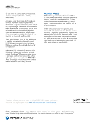 CASO DE ÉXITO 
INDUSTRIAL LIGHT & POWER 
"De fato, vemos um aumento de 50% em produtividade 
em campo desde que implantamos o sistema", 
afirmou James. 
James passa a falar dos benefícios de oferecer às suas 
equipes as informações necessárias para ser mais 
eficientes com a inigualável praticidade de contar com um 
único dispositivo. Agora experimentam uma comunicação 
de voz clara e confiável, com supressão de ruído de fundo, 
flexibilidade de contar com chamadas privadas e de 
grupo, rápido acesso a contatos com teclas de acesso 
direto e comunicação com usuários de telefones de linha 
fixa/móvel via interconexão telefônica digital. 
"Fomos beneficiados pela clareza de áudio, durabilidade 
e vida útil da bateria dos rádios digitais bidirecionais 
MOTOTRBO e pelo sistema comercial fornecido pela 
McIntosh em Las Vegas. É a combinação ideal, não há 
maneira de errar." 
As equipes da ILP já estão elogiando seus novos rádios 
bidirecionais. "Recebo muitos comentários de minhas 
equipes", disse James. "Os funcionários gostam do peso 
e da sensação ao tato do rádio bidirecional. A melhoria 
ajudada pelo microfone com alto-falante [IMPRES™] foi 
imensa para eles, por oferecer uma excelente qualidade 
de áudio sem precisar girar a cabeça para falar." 
PRÓXIMOS PASSOS 
A ILP prevê começar a aproveitar a funcionalidade GPS em 
um futuro próximo, especialmente para equipes que saem de 
noite para trabalhar em caminhões elevadores. "Eu quero 
saber quanto tempo passam em cada local, que caminho 
seguem... simplesmente monitorar suas atividades mais de 
perto", afirmou James. 
Também pretendem aproveitar mais aplicativos, como 
mensagem de texto, e acrescentar mais rádios nos próximos 
seis meses. "Comprovamos quanto melhor se propaga o sinal 
e já começamos a olhar o futuro", expressou James. "Estamos 
ainda interessados no Bluetooth integrado e telas coloridas 
para facilitar ainda mais o uso dos rádios. Na medida em que 
nossa base de clientes vai crescendo, precisaremos de mais 
rádios para os veículos que saem da cidade." 
Para mais informações sobre como os rádios MOTOTRBO podem ajudar você 
a otimizar sua organização, visite www.motorolasolutions.com. /mototrbo. 
MOTOROLA, MOTO, MOTOROLA SOLUTIONS e o logotipo do M estilizado são marcas comerciais ou marcas comerciais registradas da Motorola Trademark Holdings, 
LLC e são utilizadas sob licença. Todas outras marcas comerciais pertencem a seus respectivos proprietários. ©2014 Motorola, Inc. Todos os direitos reservados. 
