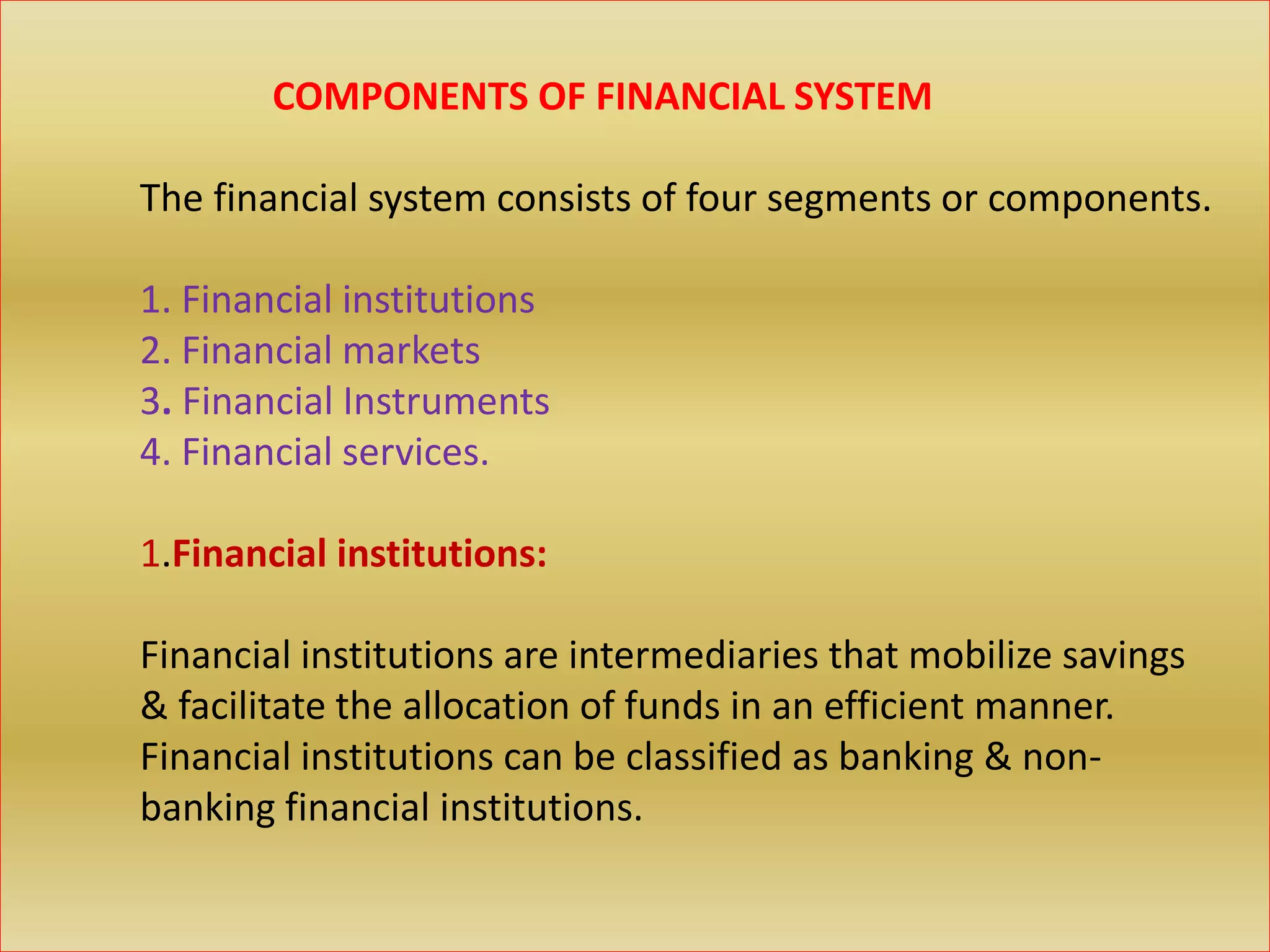 COMPONENTS OF FINANCIAL SYSTEM
The financial system consists of four segments or components.
1. Financial institutions
2. Financial markets
3. Financial Instruments
4. Financial services.
1.Financial institutions:
Financial institutions are intermediaries that mobilize savings
& facilitate the allocation of funds in an efficient manner.
Financial institutions can be classified as banking & non-
banking financial institutions.
 