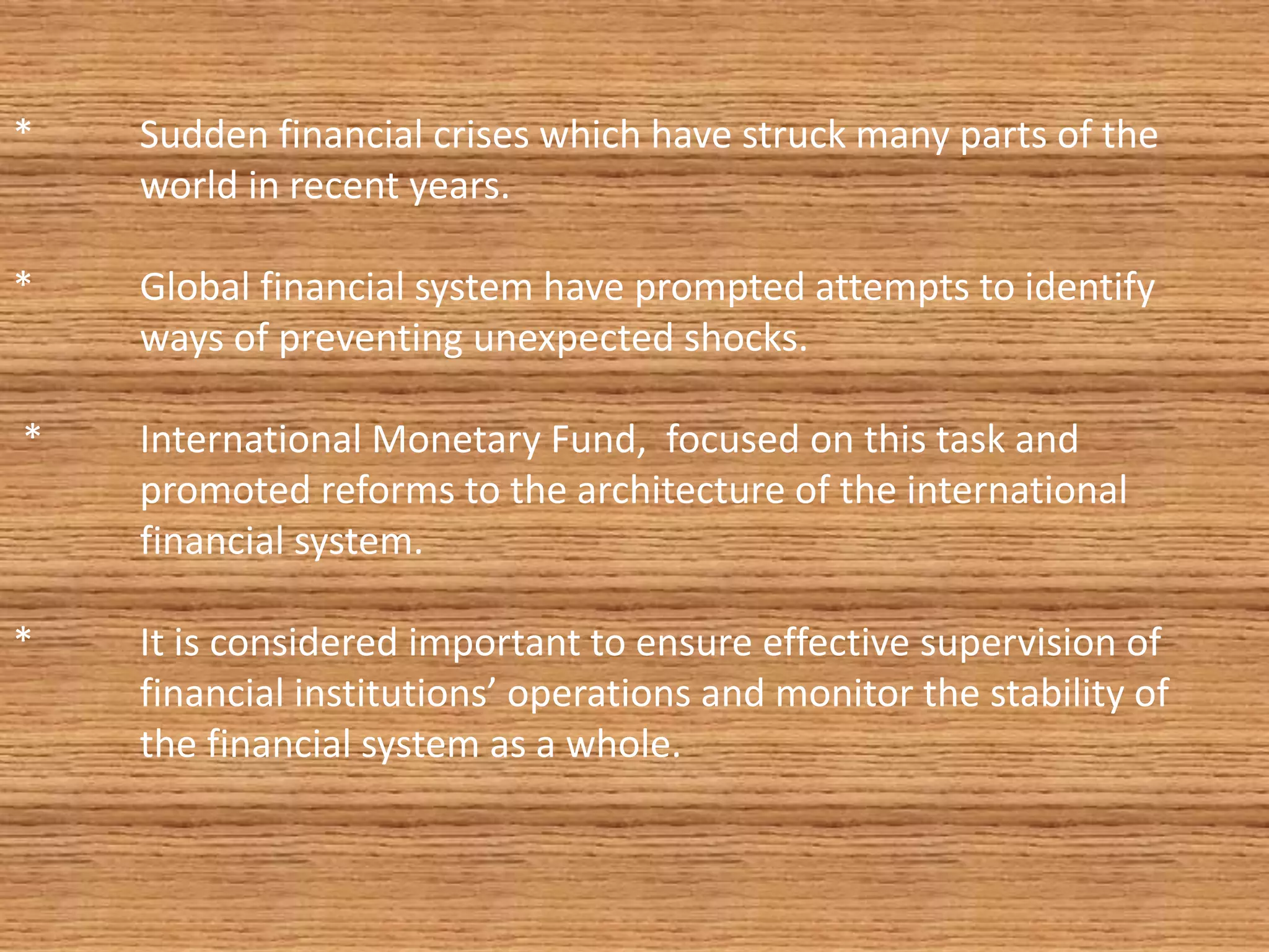 * Sudden financial crises which have struck many parts of the
world in recent years.
* Global financial system have prompted attempts to identify
ways of preventing unexpected shocks.
* International Monetary Fund, focused on this task and
promoted reforms to the architecture of the international
financial system.
* It is considered important to ensure effective supervision of
financial institutions’ operations and monitor the stability of
the financial system as a whole.
 