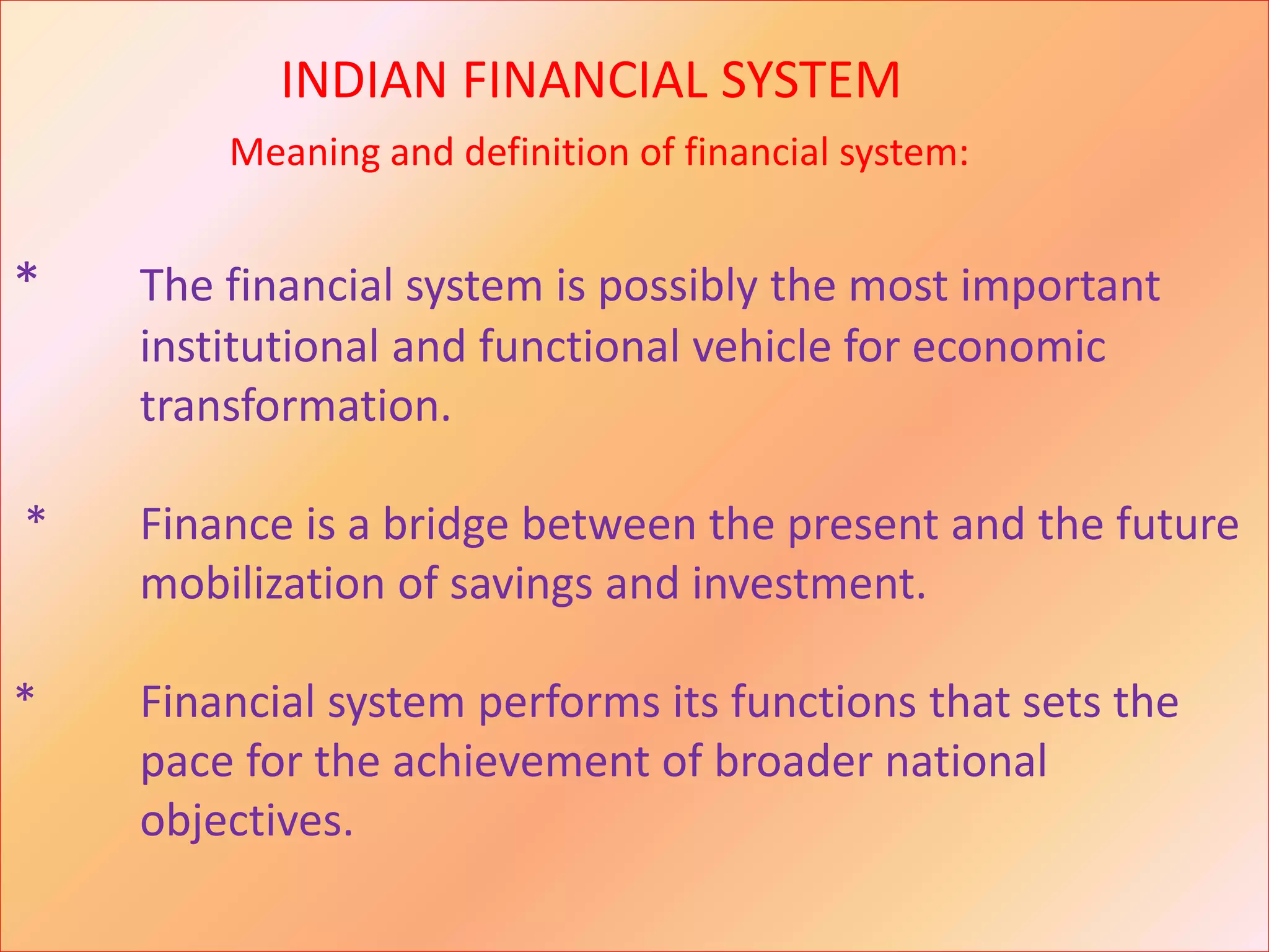 INDIAN FINANCIAL SYSTEM
Meaning and definition of financial system:
* The financial system is possibly the most important
institutional and functional vehicle for economic
transformation.
* Finance is a bridge between the present and the future
mobilization of savings and investment.
* Financial system performs its functions that sets the
pace for the achievement of broader national
objectives.
 