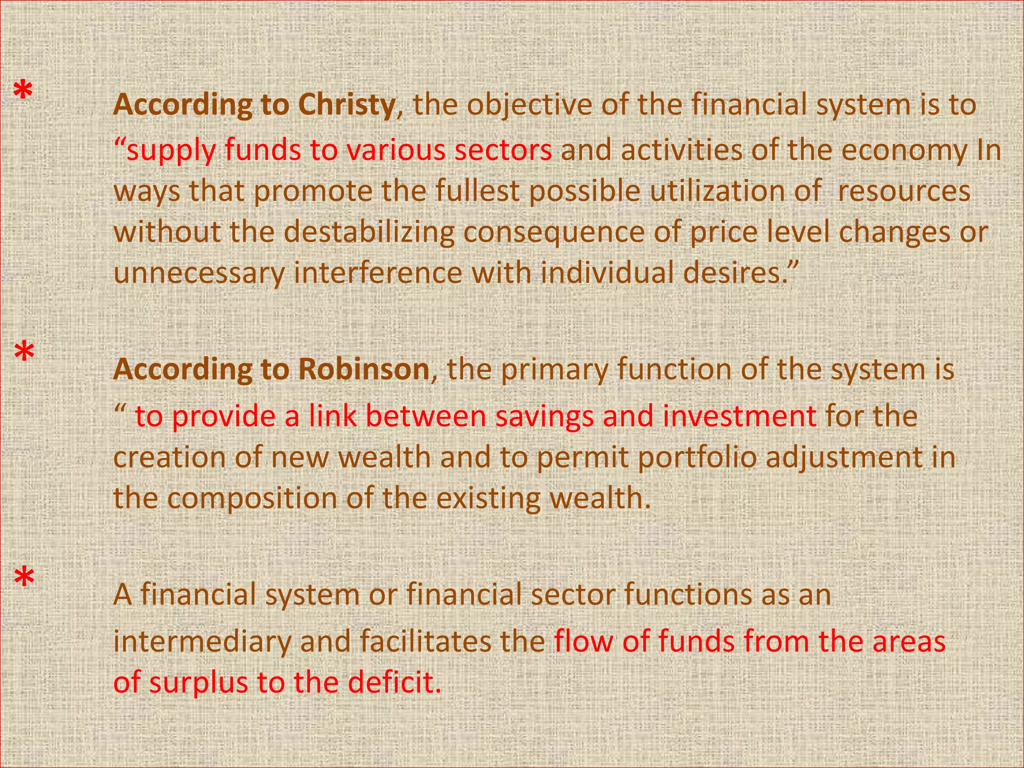 * According to Christy, the objective of the financial system is to
“supply funds to various sectors and activities of the economy In
ways that promote the fullest possible utilization of resources
without the destabilizing consequence of price level changes or
unnecessary interference with individual desires.”
* According to Robinson, the primary function of the system is
“ to provide a link between savings and investment for the
creation of new wealth and to permit portfolio adjustment in
the composition of the existing wealth.
* A financial system or financial sector functions as an
intermediary and facilitates the flow of funds from the areas
of surplus to the deficit.
 