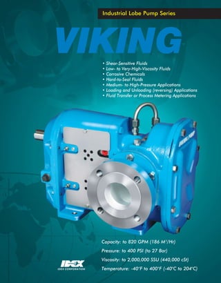 Industrial Lobe Pump Series




VIKING             •
                   •
                       Shear-Sensitive Fluids
                       Low- to Very-High-Viscosity Fluids
                   •   Corrosive Chemicals
                   •   Hard-to-Seal Fluids
                   •   Medium- to High-Pressure Applications
                   •   Loading and Unloading (reversing) Applications
                   •   Fluid Transfer or Process Metering Applications




                   Capacity: to 820 GPM (186 M 3/Hr)
                   Pressure: to 400 PSI (to 27 Bar)
                   Viscosity: to 2,000,000 SSU (440,000 cSt)
IDEX CORPORATION   Temperature: -40 oF to 400 oF (-40oC to 204oC)
 