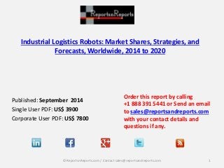 Industrial Logistics Robots: Market Shares, Strategies, and 
Forecasts, Worldwide, 2014 to 2020 
Published: September 2014 
Single User PDF: US$ 3900 
Corporate User PDF: US$ 7800 
Order this report by calling 
+1 888 391 5441 or Send an email 
to sales@reportsandreports.com 
with your contact details and 
questions if any. 
© ReportsnReports.com / Contact sales@reportsandreports.com 1 
 