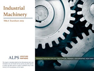page	A	L	P	S		V	E	N	T	U	R	E		P	A	R	T	N	E	R	S		 1
TRANSACTION MULTIPLES | HISTORICAL TRENDS | GEOGRAPHIC HEAT MAP
Industrial!
Machinery!
M&A Tearsheet 2019!
This	report	is	intended	solely	for	the	informational	and	is	not	
intended	to	be	and	should	not	be	used	by	any	other	person	
or	entity.	No	other	person	or	entity	is	entitled	to	rely,	in	any	
manner	or	for	any	purpose,	on	this	report.	
 