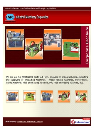 We are an ISO 9001:2008 certified firm, engaged in manufacturing, exporting
and supplying of Threading Machines, Thread Rolling Machines, Power Press,
Milling Machine, Pipe End Facing Machine, PVC Pipe Threading Machine, etc.
 