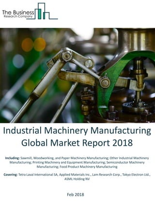 Industrial Machinery Manufacturing
Global Market Report 2018
Including: Sawmill, Woodworking, and Paper Machinery Manufacturing; Other Industrial Machinery
Manufacturing; Printing Machinery and Equipment Manufacturing; Semiconductor Machinery
Manufacturing; Food Product Machinery Manufacturing
Covering: Tetra Laval International SA, Applied Materials Inc., Lam Research Corp., Tokyo Electron Ltd.,
ASML Holding NV
Feb 2018
 