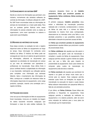 184
e-xacta, Belo Horizonte, v. 5, n. 1, p. 175-197. (2012). Editora UniBH.
Disponível em: www.unibh.br/revistas/exacta/
3.4 CONHECIMENTO DO SISTEMA SAP
Devido ao volume de informações que permeiam uma
indústria, normalmente são adotados softwares de
controle da informação. O software utilizado foi o SAP.
No SAP foram encontradas todas as informações de
serviços de manutenção ou a maior parte delas. Para
que se pudesse ganhar fluência entre essas
informações foi preciso entender como os dados se
organizavam, como eram apontados no sistema e
quais eram suas limitações.
3.5 REVISÃO DO HISTÓRICO DE FALHAS
Essa etapa consistiu na avaliação de todo o registro
disponível sobre as falhas do equipamento ao longo
do tempo. Essa informação foi conhecida como
histórico de falhas. O histórico de falhas pode ser
conseguido por meio de um sistema de gerenciamento
de informações, utilizando os documentos que
registraram as atividades de manutenção em campo
ou por meio de entrevistas com operadores e
profissionais da manutenção. Essa última fonte é
pouco confiável devido à subjetividade da informação
e sua imprecisão, restringindo sua utilização apenas
para completar uma informação que estivesse
faltando. Após o levantamento das informações de
falha, começou-se o trabalho de relacionar todas as
informações disponíveis do equipamento, como carga
produtiva, operação, visando uma correlação com o
registro de falhas.
3.6 TRIAGEM DOS DADOS
Uma vez que as informações de falha do equipamento
foram levantadas, iniciou-se um trabalho de triagem
de dados buscando encontrar subgrupos que
formassem a base de cada análise realizada. Os
subgrupos desejados foram os de trabalho
preventivo, falhas que envolvem paradas do
equipamento, falhas cotidianas, falhas eventuais e
falhas crônicas.
O primeiro subgrupo, trabalho preventivo visou
extrair a efetividade da manutenção preventiva
realizada até o momento, correlacionando o número
de falhas de cada mês e o número de falhas
observadas no mesmo Com essa contraposição,
observaram-se os intervalos entre uma falha e uma
atividade preventiva o que possibilitou estudos de
efetividade e descarte de possíveis causas de falha.
As Falhas que envolvem paradas do equipamento
representaram aquelas falhas que promovem a perda
de produtividade direta.
As Falhas cotidianas são aquelas que não param o
equipamento, mas geram custo de manutenção e
compõem o quadro de falhas do equipamento. Esse
subgrupo permitiu estudar o ganho indireto de capital,
uma vez que a falha não gera impacto na
produtividade do equipamento. Esse custo indireto era
composto pelos custos de manutenção do
equipamento (mão-de-obra e material).
As Falhas eventuais são aquelas que acontecem de
repente e se gasta um tempo muito maior que o
normal para se reparar. Esse subgrupo permitiu
entender quais foram as limitações da equipe de
manutenção na execução do reparo e quais dessas
falhas estavam relacionadas com pequenas falhas ou
falta de uma atividade preventiva.
E por último, as Falhas Crônicas. Essas falhas são
periódicas e frequentes no equipamento. Esse
subgrupo permitiu a realização de melhorias no
equipamento e no sistema produtivo, além de servir
como indicador de melhoria para o novo plano de
manutenção que foi implementado.
 