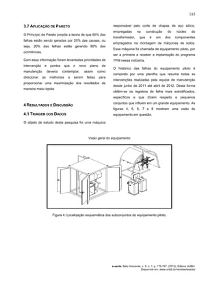 185
e-xacta, Belo Horizonte, v. 5, n. 1, p. 175-197. (2012). Editora UniBH.
Disponível em: www.unibh.br/revistas/exacta/
3.7 APLICAÇÃO DE PARETO
O Princípio de Pareto propõe a teoria de que 80% das
falhas estão sendo geradas por 20% das causas, ou
seja, 20% das falhas estão gerando 80% das
ocorrências.
Com essa informação foram levantadas prioridades de
intervenção e pontos que o novo plano de
manutenção deveria contemplar, assim como
direcionar as melhorias a serem feitas para
proporcionar uma maximização dos resultados de
maneira mais rápida.
4 RESULTADOS E DISCUSSÃO
4.1 TRIAGEM DOS DADOS
O objeto de estudo desta pesquisa foi uma máquina
responsável pelo corte de chapas de aço silício,
empregadas na construção do núcleo do
transformador, que é um dos componentes
empregados na montagem de máquinas de solda.
Essa máquina foi chamada de equipamento piloto, por
ser a primeira a receber a implantação do programa
TPM nessa indústria.
O histórico das falhas do equipamento piloto é
composto por uma planilha que resume todas as
intervenções realizadas pela equipe de manutenção
desde junho de 2011 até abril de 2012. Desta forma
obtêm-se os registros de falha mais estratificados,
específicos e que dizem respeito a pequenos
conjuntos que influem em um grande equipamento. As
figuras 4, 5, 6, 7 e 8 mostram uma visão do
equipamento em questão.
Visão geral do equipamento
Figura 4: Localização esquemática dos subconjuntos do equipamento piloto.
 