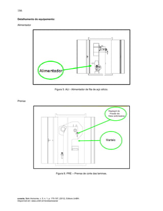 186
e-xacta, Belo Horizonte, v. 5, n. 1, p. 175-197. (2012). Editora UniBH.
Disponível em: www.unibh.br/revistas/exacta/
Detalhamento do equipamento:
Alimentador
Figura 5: ALI - Alimentador de fita de aço silício.
Prensa
Figura 6: PRE – Prensa de corte das laminas.
 
