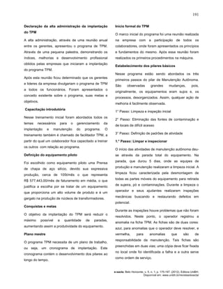 191
e-xacta, Belo Horizonte, v. 5, n. 1, p. 175-197. (2012). Editora UniBH.
Disponível em: www.unibh.br/revistas/exacta/
Declaração da alta administração da implantação
do TPM
A alta administração, através de uma reunião anual
entre os gerentes, apresentou o programa de TPM.
Através de uma pequena palestra, demonstrando os
índices, melhorias e desenvolvimento profissional
obtidos pelas empresas que iniciaram a implantação
do programa TPM.
Após esta reunião ficou determinado que os gerentes
e lideres da empresa divulgariam o programa de TPM
a todos os funcionários. Foram apresentados o
conceito existente sobre o programa, suas metas e
objetivos.
Capacitação introdutória
Nesse treinamento inicial foram abordados todos os
temas necessários para o gerenciamento da
implantação e manutenção do programa. O
treinamento também é chamado de facilitador TPM, a
partir do qual um colaborador fica capacitado a treinar
os outros com relação ao programa.
Definição do equipamento piloto
Foi escolhido como equipamento piloto uma Prensa
de chapa de aço silício, devido sua expressiva
produção, cerca de 105t/mês o que representa
R$ 577.443,00/mês de faturamento em média, o que
justifica a escolha por se tratar de um equipamento
que proporciona um alto volume de produto e é um
gargalo na produção de núcleos de transformadores.
Conquistas e metas
O objetivo da implantação do TPM será reduzir o
máximo possível a quantidade de paradas,
aumentando assim a produtividade do equipamento.
Plano mestre
O programa TPM necessita de um plano de trabalho,
ou seja, um cronograma de implantação. Este
cronograma contém o desenvolvimento dos pilares ao
longo do tempo.
Início formal do TPM
O marco inicial do programa foi uma reunião realizada
na empresa com a participação de todos os
colaboradores, onde foram apresentados os princípios
e fundamentos do mesmo. Após essa reunião foram
realizados os primeiros procedimentos na máquina.
Estabelecimento dos pilares básicos
Nesse programa estão sendo abordados os três
primeiros passos do pilar de Manutenção Autônoma.
São observadas grandes mudanças, pois,
originalmente, os equipamentos eram sujos e, os
processos, desorganizados. Assim, qualquer ação de
melhoria é facilmente observada.
1° Passo: Limpeza e inspeção inicial
2° Passo: Eliminação das fontes de contaminação e
de locais de difícil acesso
3° Passo: Definição de padrões de atividade
1.° Passo: Limpar e inspecionar
O início das atividades de manutenção autônoma deu-
se através da parada total do equipamento. Na
parada, que durou 5 dias, onde as equipes de
produção e manutenção realizaram a limpeza inicial. A
limpeza ficou caracterizada pela desmontagem de
todas as partes móveis do equipamento para retirada
de sujeira, pó e contaminações. Durante a limpeza o
operador e seus ajudantes realizaram inspeções
mecânicas buscando e restaurando defeitos em
potencial.
Durante as inspeções houve problemas que não foram
resolvidos. Neste ponto, o operador registrou a
anomalia na ficha TPM. As fichas são de duas cores:
azul, para anomalias que o operador deve resolver, e
vermelha, para anomalias que são de
responsabilidade da manutenção. Tais fichas são
preenchidas em duas vias; uma cópia deve ficar fixada
no local onde foi identificada a falha e a outra serve
como ordem de serviço.
 