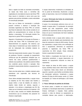 192
e-xacta, Belo Horizonte, v. 5, n. 1, p. 175-197. (2012). Editora UniBH.
Disponível em: www.unibh.br/revistas/exacta/
Após o registro de todas as anomalias encontradas,
as cópias das fichas azuis e vermelhas são
registradas em uma tabela de resumo das fichas TPM.
Esse resumo é orientativo e serve como guia dos
gestores para priorizar atividades a serem executadas
na manutenção planejada.
Para que os líderes de manutenção e produção
possam monitorar a abertura e resolução das
anomalias registradas nas fichas TPM, um controle
das fichas foi elaborado. Este controle consiste em um
gráfico de acompanhamento do número de fichas
abertas e executadas. Tal informação também fica
disponível no painel TPM do equipamento.
Segundo o Coordenador de Produção da Empresa, o
controle das fichas TPM foi fundamental para o
desenvolvimento do programa. Ele observou que
nesta etapa é fundamental que todos trabalhem em
prol da restauração das condições originais do
equipamento.
Outro item desenvolvido durante o passo 1 foi o aperto
de parafusos. Durante a operação do equipamento
verificou-se que ele apresentava vibrações que, na
maioria das vezes, poderiam gradativamente ir
soltando seus parafusos. Isto poderia ocasionar falhas
e/ou acidentes graves durante a operação. Esta
atividade foi desenvolvida dividindo o equipamento em
9 partes.
Cada uma das partes teve o trabalho realizado pelos
operadores com supervisão dos técnicos de
manutenção.
Como última atividade desenvolvida, a equipe iniciou
os trabalhos de 5S. Para realizar este trabalho a
equipe dividiu o local de trabalho em setores. O
objetivo desta divisão em setores, segundo o
operador, é de otimizar a implantação dos 5S. Ele
relata que em tentativas anteriores de implantar o 5S
em toda a área, resultou em trabalho desordenado,
concluindo-se que as atividades não passaram de
limpeza e organização.
A equipe desenvolveu inicialmente as atividades de
5S no painel de ferramentas. Atualmente a equipe
piloto já desenvolveu mais de 24 atividades distintas
de 5S.
2.° passo: Eliminação das fontes de contaminação
e de locais de difícil acesso.
O passo 2 da manutenção autônoma inicia com um
desafio à equipe piloto. O coordenador de produção
ressalta que este equipamento possui muitos
problemas de vazamentos devido ao longo período de
tempo em que as manutenções não foram realizadas
de forma adequada.
Como atividade inicial, a equipe piloto realizou uma
parada de 2 dias de trabalho para levantamento das
áreas de vazamento e áreas de difícil acesso. Quanto
aos vazamentos, a equipe iniciou uma verificação de
todo o equipamento, eliminando os vazamentos
possíveis e registrando nas fichas TPM os
vazamentos de difícil solução. Essas atividades
tiveram a supervisão de mecânicos.
Para facilitar a visualização dos locais em que os
vazamentos persistiram, a equipe desenvolveu um
desenho do equipamento indicando as áreas de
vazamentos.
Com relação às áreas de difícil acesso, a equipe
buscou identificar áreas onde é difícil limpar, lubrificar
e inspecionar. Estas áreas devem ser eliminadas,
segundo o operador, para facilitar as atividades diárias
de manutenção autônoma. Inicialmente a equipe
detectou 23 áreas de difícil acesso, sendo: (i) 7 áreas
de inspeção; (ii) 7 áreas de lubrificação; e (iii) 9 áreas
de limpeza.
3.° Passo: Definição de padrões de atividade.
No terceiro passo, o trabalho em conjunto entre a
produção e a manutenção desenvolveu os padrões de
limpeza, lubrificação e inspeção. Estes padrões
possuem a meta de oferecer ao equipamento as
condições básicas para prevenir a deterioração,
 