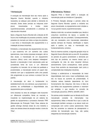 176
e-xacta, Belo Horizonte, v. 5, n. 1, p. 175-197. (2012). Editora UniBH.
Disponível em: www.unibh.br/revistas/exacta/
1 INTRODUÇÃO
A evolução da manutenção teve seu marco após a
Segunda Guerra Mundial, quando a indústria
necessitou se adequar para atender a demanda do
mercado. Antes deste período as máquinas eram
pouco mecanizadas e muitas vezes
superdimensionadas, prevalecendo a presença da
mão-de-obra industrial.
Após a Segunda Guerra Mundial até a década de 60
houve uma modificação do processo produtivo, devido
pressões do mercado por todos os tipos de produtos,
o que levou a mecanização dos equipamentos e a
instalação de áreas industriais.
Entretanto, a manutenção dos equipamentos era cara,
o que ocasionou em um aumento dos custos
operacionais, mas muitas empresas enxergam, até os
dias atuais, a manutenção de um equipamento
produtivo (Ativo) como uma despesa indesejável.
Quando a manutenção é bem estruturada pode ser
considerada fonte de lucro e um diferencial
competitivo no mercado. Ao se tratar de qualidade e
produtividade, a manutenção exerce um papel vital,
evitando com que o equipamento sofra uma parada
não programada ou que comece a produzir fora de
padrão.
A manutenção do ativo é fundamental no
estabelecimento de uma estrutura, que proporcione o
aumento da confiabilidade e disponibilidade dos
equipamentos para a produção.
Uma empresa na área de soldagem está buscando
um diferencial competitivo frente ao mercado e
investindo na implementação de um sistema de
gestão de equipamentos e processos chamado TPM
(Manutenção de Produção Total). Esse sistema de
gestão abrange diversas áreas de uma indústria e
cada uma dessas áreas de atuação recebe o nome de
“Pilar”.
2 REFERENCIAL TEÓRICO
Segundo Pinto e Xavier (2007) a evolução da
manutenção pode ser dividida em 3 gerações.
A Primeira Geração abrange o período antes da
Segunda Guerra Mundial, quando a indústria era
pouco mecanizada, os equipamentos eram simples e,
na sua grande maioria, superdimensionados.
Aliados a tudo isto, os autores ressaltam que, devido a
conjuntura econômica da época, a questão da
produtividade não era prioritária. Consequentemente,
não era necessária uma manutenção sistemática;
apenas serviços de limpeza, lubrificação e reparo
após a quebra, ou seja, a manutenção era,
fundamentalmente, corretiva.
Para os mesmos autores, a segunda geração inicia na
Segunda Guerra Mundial até os anos 60. As pressões
do período da guerra aumentaram a demanda por
todo tipo de produtos, ao mesmo tempo que o
contingente de mão de obra industrial diminuiu
sensivelmente. Como consequência, neste período
houve forte aumento da mecanização, bem como a
complexidade das instalações industriais.
Começa a evidenciar-se a necessidade de maior
disponibilidade, bem como, maior confiabilidade, tudo
isto na busca do aumento da produtividade. A
indústria estava bastante dependente do bom
funcionamento das máquinas. Isto levou à ideia de
que falhas dos equipamentos poderiam e deveriam
ser evitadas, o que resultou no conceito de
manutenção preventiva. (PINTO; XAVIER, 2007)
Os autores ainda ressaltam que na década de 60 esta
manutenção consistia de intervenções nos
equipamentos, feitas a intervalo fixo e que o custo da
manutenção também começou a se elevar muito em
comparação com outros custos operacionais. Esse
fato fez aumentar os sistemas de planejamento e
controle de manutenção que, hoje, são partes
integrantes da manutenção moderna.
 