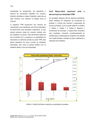 194
e-xacta, Belo Horizonte, v. 5, n. 1, p. 175-197. (2012). Editora UniBH.
Disponível em: www.unibh.br/revistas/exacta/
manutenção do equipamento. Os operadores e
técnicos de manutenção trabalham em conjunto,
dividindo atividades e metas. Entretanto, ainda não se
pode observar uma melhoria na relação entre os
mesmos.
O programa TPM proporciona aos técnicos da
manutenção e aos operadores uma forma sistemática
de desenvolver suas atividades. Atualmente, os dois
setores possuem metas em conjunto, fazendo com
que trabalhem em grupo. Outra ferramenta disponível
aos envolvidos com o programa é a possibilidade de
demonstrar as melhorias através do painel TPM. Este
painel representa de forma concisa as atividades
executadas, bem como os ganhos obtidos com os
trabalhos desde o início da implantação.
4.4.2 RESULTADOS OBJETIVOS APÓS A
IMPLANTAÇÃO DO PROGRAMA TPM
Os resultados objetivos são de natureza quantitativa,
sendo divididos em frequência de ocorrências de
paradas e o tempo das mesmas e organizados de
forma acumulativa, como se pode observar no Gráfico
3, Gráfico 4, Tabela 7 e Tabela 8. Segundo o
coordenador de produção, a equipe piloto conquistou
bons resultados, reduzindo consideravelmente as
paradas após a implantação do programa. Ele ressalta
que a determinação e trabalho do grupo viabilizaram a
obtenção dos resultados.
Gráfico 3: Gráfico de Pareto mostrando a quantidade de paradas.
 