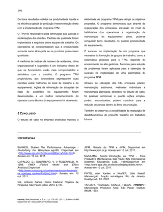 196
e-xacta, Belo Horizonte, v. 5, n. 1, p. 175-197. (2012). Editora UniBH.
Disponível em: www.unibh.br/revistas/exacta/
Os bons resultados obtidos na produtividade líquida e
na eficiência global de produção tiveram relação direta
com a implantação do programa TPM.
O TPM foi responsável pela diminuição das queixas e
reclamações dos clientes. Padrões de qualidade foram
implantados e seguidos pelas equipes de trabalho. Os
operadores se conscientizaram que a produtividade
somente seria alcançada se os produtos possuíssem
qualidade.
A melhoria de índices de número de acidentes, clima
organizacional e sugestões é um indicativo direto de
que os funcionários estão mais comprometidos e
satisfeitos com o trabalho. O programa TPM
proporcionou aos funcionários expressarem suas
opiniões sobre melhorias do local de trabalho e do
equipamento. Ações de eliminação de situações de
risco de acidentes no equipamento foram
desenvolvidas e um melhor reconhecimento do
operador como técnico do equipamento foi observado.
5 CONCLUSÃO
O estudo de caso na empresa analisada mostrou a
efetividade do programa TPM para atingir os objetivos
propostos. O programa demonstrou que através da
organização dos processos, elevação do nível de
habilidades dos operadores e organização da
manutenção do equipamento piloto, pode-se
conquistar bons resultados no quesito produtividade
do equipamento.
O sucesso na implantação de um programa que
necessite da formação de grupos de trabalho, como a
sistemática proposta para o TPM, depende do
envolvimento da alta gerência. Técnicas para solução
de problemas foram aplicadas para a obtenção de
sucesso na implantação de uma sistemática do
programa TPM.
Através da utilização dos três principais pilares:
manutenção autônoma, melhorias individuais e
manutenção planejada, descritos no estudo de caso,
foi possível comprovar o quanto ações simples,
porém, sincronizadas, podem contribuir para a
redução de perdas dentro da linha de produção.
Também se observou a possibilidade da realização de
desdobramentos do presente trabalho em trabalhos
futuros.
__________________________________________________________________________
REFERÊNCIAS
BANKER, Shailen. The Performance Advantage -
Revitalizing the Workplace. ago/95. Disponível em
<http://www.eps.ufsc.br/disserta98/jerzy/biblio.html>
Acesso em: 10 out. 2011.
CAPALDO, D.; GUERRERO, V. e ROZENFELD, H.
1999. FMEA (Failure Model and Effect
Analysis).Disponível em
<http://www.numa.org.br/conhecimentos/conheciment
os_port/pag_conhec/FMEAv2.html> Acesso em: 10
out. 2011.
GIL, Antonio Carlos. Como Elaborar Projetos de
Pesquisa. São Paulo: Atlas, 2010. p.184.
JIPM. História do TPM e JIPM. Disponível em
http://www.jipm.or.jp. Acesso em:10 out. 2011.
NAKAJIMA, Seiichi. Introdução ao TPM - Total
Productive Maintenance. São Paulo: IMC Internacional
Sistemas Educativos Ltda., 1989.Disponível em
<http://www.eps.ufsc.br/disserta98/jerzy/biblio.html>.
Acesso em 10 out. 2011.
PINTO, Alan Kardec e XAVIER, Júlio Nascif.
Manutenção: função estratégica. Rio de Janeiro:
Qualitymark. Ed. 2007.
TAHASHI, Yoshikazu; OSADA, Takashi. TPM/MPT:
Manutenção Produtiva Total. São Paulo: Instituto
IMAM, 1993.
 