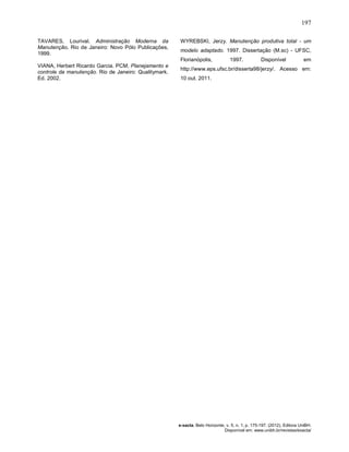 197
e-xacta, Belo Horizonte, v. 5, n. 1, p. 175-197. (2012). Editora UniBH.
Disponível em: www.unibh.br/revistas/exacta/
TAVARES, Lourival. Administração Moderna da
Manutenção. Rio de Janeiro: Novo Pólo Publicações,
1999.
VIANA, Herbert Ricardo Garcia. PCM, Planejamento e
controle da manutenção. Rio de Janeiro: Qualitymark.
Ed. 2002.
WYREBSKI, Jerzy. Manutenção produtiva total - um
modelo adaptado. 1997. Dissertação (M.sc) - UFSC,
Florianópolis, 1997. Disponível em
http://www.eps.ufsc.br/disserta98/jerzy/. Acesso em:
10 out. 2011.
 