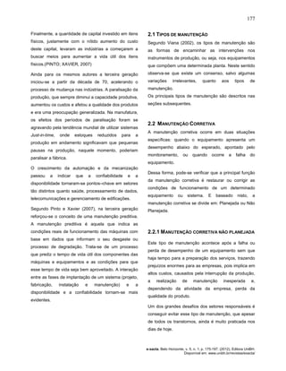 177
e-xacta, Belo Horizonte, v. 5, n. 1, p. 175-197. (2012). Editora UniBH.
Disponível em: www.unibh.br/revistas/exacta/
Finalmente, a quantidade de capital investido em itens
físicos, justamente com o nítido aumento do custo
deste capital, levaram as indústrias a começarem a
buscar meios para aumentar a vida útil dos itens
físicos.(PINTO; XAVIER, 2007)
Ainda para os mesmos autores a terceira geração
iniciou-se a partir da década de 70, acelerando o
processo de mudança nas indústrias. A paralisação da
produção, que sempre diminui a capacidade produtiva,
aumentou os custos e afetou a qualidade dos produtos
e era uma preocupação generalizada. Na manufatura,
os efeitos dos períodos de paralisação foram se
agravando pela tendência mundial de utilizar sistemas
Just-in-time, onde estoques reduzidos para a
produção em andamento significavam que pequenas
pausas na produção, naquele momento, poderiam
paralisar a fábrica.
O crescimento da automação e da mecanização
passou a indicar que a confiabilidade e a
disponibilidade tornaram-se pontos–chave em setores
tão distintos quanto saúde, processamento de dados,
telecomunicações e gerenciamento de edificações.
Segundo Pinto e Xavier (2007), na terceira geração
reforçou-se o conceito de uma manutenção preditiva.
A manutenção preditiva é aquela que indica as
condições reais de funcionamento das máquinas com
base em dados que informam o seu desgaste ou
processo de degradação. Trata-se de um processo
que prediz o tempo de vida útil dos componentes das
máquinas e equipamentos e as condições para que
esse tempo de vida seja bem aproveitado. A interação
entre as fases de implantação de um sistema (projeto,
fabricação, instalação e manutenção) e a
disponibilidade e a confiabilidade tornam-se mais
evidentes.
2.1 TIPOS DE MANUTENÇÃO
Segundo Viana (2002), os tipos de manutenção são
as formas de encaminhar as intervenções nos
instrumentos de produção, ou seja, nos equipamentos
que compõem uma determinada planta. Neste sentido
observa-se que existe um consenso, salvo algumas
variações irrelevantes, quanto aos tipos de
manutenção.
Os principais tipos de manutenção são descritos nas
seções subsequentes.
2.2 MANUTENÇÃO CORRETIVA
A manutenção corretiva ocorre em duas situações
específicas: quando o equipamento apresenta um
desempenho abaixo do esperado, apontado pelo
monitoramento, ou quando ocorre a falha do
equipamento.
Dessa forma, pode-se verificar que a principal função
da manutenção corretiva é restaurar ou corrigir as
condições de funcionamento de um determinado
equipamento ou sistema. E baseado nisto, a
manutenção corretiva se divide em: Planejada ou Não
Planejada.
2.2.1 MANUTENÇÃO CORRETIVA NÃO PLANEJADA
Este tipo de manutenção acontece após a falha ou
perda de desempenho de um equipamento sem que
haja tempo para a preparação dos serviços, trazendo
prejuízos enormes para as empresas, pois implica em
altos custos, causados pela interrupção da produção,
a realização de manutenção inesperada e,
dependendo da atividade da empresa, perda da
qualidade do produto.
Um dos grandes desafios dos setores responsáveis é
conseguir evitar esse tipo de manutenção, que apesar
de todos os transtornos, ainda é muito praticada nos
dias de hoje.
 