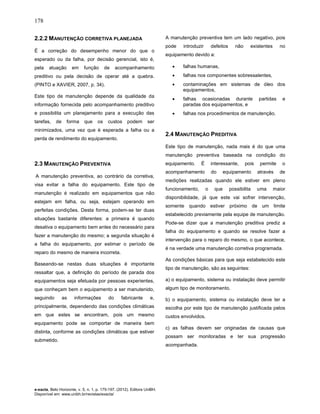 178
e-xacta, Belo Horizonte, v. 5, n. 1, p. 175-197. (2012). Editora UniBH.
Disponível em: www.unibh.br/revistas/exacta/
2.2.2 MANUTENÇÃO CORRETIVA PLANEJADA
É a correção do desempenho menor do que o
esperado ou da falha, por decisão gerencial, isto é,
pela atuação em função de acompanhamento
preditivo ou pela decisão de operar até a quebra.
(PINTO e XAVIER, 2007, p. 34).
Este tipo de manutenção depende da qualidade da
informação fornecida pelo acompanhamento preditivo
e possibilita um planejamento para a execução das
tarefas, de forma que os custos podem ser
minimizados, uma vez que é esperada a falha ou a
perda de rendimento do equipamento.
2.3 MANUTENÇÃO PREVENTIVA
A manutenção preventiva, ao contrário da corretiva,
visa evitar a falha do equipamento. Este tipo de
manutenção é realizado em equipamentos que não
estejam em falha, ou seja, estejam operando em
perfeitas condições. Desta forma, podem-se ter duas
situações bastante diferentes: a primeira é quando
desativa o equipamento bem antes do necessário para
fazer a manutenção do mesmo; a segunda situação é
a falha do equipamento, por estimar o período de
reparo do mesmo de maneira incorreta.
Baseando-se nestas duas situações é importante
ressaltar que, a definição do período de parada dos
equipamentos seja efetuada por pessoas experientes,
que conheçam bem o equipamento a ser manutenido,
seguindo as informações do fabricante e,
principalmente, dependendo das condições climáticas
em que estes se encontram, pois um mesmo
equipamento pode se comportar de maneira bem
distinta, conforme as condições climáticas que estiver
submetido.
A manutenção preventiva tem um lado negativo, pois
pode introduzir defeitos não existentes no
equipamento devido a:
• falhas humanas,
• falhas nos componentes sobressalentes,
• contaminações em sistemas de óleo dos
equipamentos,
• falhas ocasionadas durante partidas e
paradas dos equipamentos, e
• falhas nos procedimentos de manutenção.
2.4 MANUTENÇÃO PREDITIVA
Este tipo de manutenção, nada mais é do que uma
manutenção preventiva baseada na condição do
equipamento. É interessante, pois permite o
acompanhamento do equipamento através de
medições realizadas quando ele estiver em pleno
funcionamento, o que possibilita uma maior
disponibilidade, já que este vai sofrer intervenção,
somente quando estiver próximo de um limite
estabelecido previamente pela equipe de manutenção.
Pode-se dizer que a manutenção preditiva prediz a
falha do equipamento e quando se resolve fazer a
intervenção para o reparo do mesmo, o que acontece,
é na verdade uma manutenção corretiva programada.
As condições básicas para que seja estabelecido este
tipo de manutenção, são as seguintes:
a) o equipamento, sistema ou instalação deve permitir
algum tipo de monitoramento.
b) o equipamento, sistema ou instalação deve ter a
escolha por este tipo de manutenção justificada pelos
custos envolvidos.
c) as falhas devem ser originadas de causas que
possam ser monitoradas e ter sua progressão
acompanhada.
 