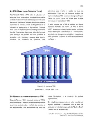 179
e-xacta, Belo Horizonte, v. 5, n. 1, p. 175-197. (2012). Editora UniBH.
Disponível em: www.unibh.br/revistas/exacta/
2.5 TPM (MANUTENÇÃO PRODUTIVA TOTAL)
Para Wyrebski (1997), a TPM, antes de tudo, deve ser
encarada como uma filosofia de gestão empresarial
centrada na disponibilidade total do equipamento para
a produção. Tal filosofia deve ser seguida por todos os
segmentos da empresa, desde a alta gerência até o
operador do equipamento. A Manutenção Produtiva
Total surgiu no Japão no período pós Segunda Guerra
Mundial. As empresas Japonesas, até então famosas
pela fabricação de produtos de baixa qualidade e
arrasadas pela destruição causada pela guerra,
buscaram, na excelência da qualidade, uma
alternativa para reverter o quadro na qual se
encontravam. Com isso, os primeiros registros de
implementação da TPM pertencem à empresa Nippon
Denso, do grupo Toyota. No Brasil, essa filosofia
começou a ser praticada em 1986.
O autor ressalta que a TPM é baseada em alguns
aspectos chamados de pilares. Já Pinto e Xavier
(2007) apresentam diferenciações nesses conceitos
no que diz respeito à classificação ou à nomenclatura,
entretanto não divergem nos princípios e metas que a
TPM apresenta. Os pilares da TPM são apresentados
na Figura 1.
Figura 1: Os pilares da TPM
Fonte: PINTO; XAVIER, 2007, p.185
2.6.1 CONCEITOS E CARACTERÍSTICAS DA TPM
Segundo Tavares (1999), o conceito básico da TPM é
a reformulação e a melhoria da estrutura empresarial
a partir da reestruturação e melhoria das pessoas e
dos equipamentos, com envolvimento de todos os
níveis hierárquicos e a mudança da postura
organizacional.
Em relação aos equipamentos, o autor ressalta que
significa promover a revolução junto à linha de
produção, através da incorporação da "Quebra Zero",
"Defeito Zero" e "Acidente Zero".
 