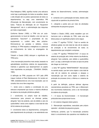 180
e-xacta, Belo Horizonte, v. 5, n. 1, p. 175-197. (2012). Editora UniBH.
Disponível em: www.unibh.br/revistas/exacta/
Para Nakajima (1989), significa montar uma estrutura
onde haja a participação de todos os escalões, desde
a alta direção até os postos operacionais de todos os
departamentos, ou seja, uma sistemática PM
(Prevenção da Manutenção), com envolvimento de
todos. Trata-se da efetivação de um "Equipment
Management", isto é, a administração das máquinas
por toda a organização.
Conforme Banker (1995), a TPM cria um auto-
gerenciamento no local de trabalho, uma vez que os
operadores "assumem" a propriedade de seu
equipamento e, cuidam dele, eles próprios.
Eliminando-se as paradas e defeitos, cria-se
confiança. A TPM respeita a inteligência e o potencial
de conhecimento de todos os empregados da
empresa.
Tahashi e Osada (1993) reforçam o significado da
TPM como:
Uma manutenção preventiva mais ampla, baseada na
aplicabilidade econômica vitalícia de equipamentos,
matrizes e gabaritos que desempenham os papéis
mais importantes na produção. (TAHASHI; OSADA,
1993).
A definição da TPM, proposta em 1971 pela JIPM
(Japan Institute of Plant Maintenance), foi revista em
1989, estabelecendo-se uma nova exposição, que se
constitui dos cinco itens seguintes:
1 - tendo como o objetivo a constituição de uma
estrutura empresarial que busca a máxima eficiência
do sistema de produção (eficiência global);
2 - construindo, no próprio local de trabalho,
mecanismos para prevenir as diversas perdas,
atingindo "zero de acidente, zero de defeito e zero de
quebra/falha", tendo como objetivo o ciclo total de vida
útil do sistema de produção;
3 - envolvendo todos os departamentos, começando
pelo departamento de produção, e se estendendo aos
setores de desenvolvimento, vendas, administração
etc;
4 - contando com a participação de todos, desde a alta
cúpula até os operários de primeira linha;
5 - atingindo a perda zero por meio de atividades
sobrepostas de pequenos grupos.
Tahashi e Osada (1993), ainda ressaltam que em
harmonia com a definição do TPM, cada uma das
letras possui um significado próprio como segue:
- a letra "T" significa "TOTAL". Total no sentido de
eficiência global, de ciclo total de vida útil do sistema
de produção e de envolvimento de todos os
departamentos que compõem a empresa;
- a letra "P" significa "PRODUCTIVE". A busca do
sistema de produção até o limite máximo da eficiência,
atingindo "zero acidente, zero defeito e quebra/falha
zero", ou seja, a eliminação de todos os tipos de perda
ate chegar ao nível zero;
- a letra "M" significa "MAINTENANCE". Manutenção
no sentido amplo, que tem como objeto o ciclo total de
vida útil do sistema de produção e designa a
manutenção que tem como objeto o sistema de
produção de processo único, a fábrica e o sistema de
vendas.
A partir da definição, pode-se delinear algumas
características peculiares ao TPM, que o diferenciam
dos movimentos tradicionais, como o da manutenção
do sistema de produção.
1 - A busca da Economicidade - A manutenção
produzida deve proporcionar lucros.
2 - Um sistema integrado (total system).
3 - Manutenção espontânea, executada pelo próprio
operador - atividade de pequenos grupos.
Verifica-se, portanto, que "a manutenção produtiva
total é o envolvimento dos operários nos trabalhos de
 