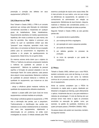 181
e-xacta, Belo Horizonte, v. 5, n. 1, p. 175-197. (2012). Editora UniBH.
Disponível em: www.unibh.br/revistas/exacta/
prevenção e correção dos defeitos em seus
equipamentos".(JIPM,2011)
2.6.2 OBJETIVO DA TPM
Para Tahashi e Osada (1993), o TPM é um conceito
gerencial que começa pela liberação da criatividade
normalmente escondida e inexplorada em qualquer
grupo de trabalhadores. Estes trabalhadores,
frequentemente atarefados em tarefas aparentemente
repetitivas, têm muito a contribuir se, pelo menos, isto
lhes for permitido. Seu objetivo é promover uma
cultura na qual os operadores sintam que eles
"possuem" suas máquinas, aprendem muito mais
sobre elas, e no processo se liberam de sua ocupação
prática para se concentrarem no diagnóstico do
problema e do projeto de aperfeiçoamento do
equipamento. Desta forma, há um ganho direto.
Os mesmos autores ainda dizem que o objetivo do
TPM é a "melhoria da estrutura empresarial mediante
a melhoria da qualidade de pessoal e de
equipamento". Melhoria da qualidade de pessoal
significa a formação de pessoal adaptado à era da
Automação Fabril. Em outras palavras, cada pessoa
deve adquirir novas capacidades. Mediante a melhoria
da qualidade do pessoal realiza-se a melhoria da
qualidade do equipamento, que incluem-se os dois
pontos seguintes:
- atingir a eficiência global mediante melhoria da
qualidade dos equipamentos utilizados atualmente;
- elaborar o projeto LCC (Life Cycle Cost) de novos
equipamentos e entrada imediata em produção.
Para atingir a eficiência global do equipamento, a TPM
visa a eliminação das perdas, que a prejudicam.
Tradicionalmente a identificação das perdas era
realizada ao se analisar estatisticamente os resultados
dos usos dos equipamentos, objetivando a
determinação de um problema, só então eram
investigadas as causas. O método adotado pela TPM
examina a produção de inputs como causa direta. Ele
é mais pró-ativo do que reativo, uma vez que corrige
as deficiências do equipamento, do operador e o
conhecimento do administrador em relação ao
equipamento. Deficiências de input (homem, máquina,
materiais e métodos) são consideradas perdas, e o
objetivo da TPM é a eliminação de todas as perdas.
Segundo Tahashi e Osada (1993), as seis grandes
perdas são:
1. por parada devido à quebra/falha;
2. por mudança de linha e regulagens;
3. por operação em vazio e pequenas paradas;
4. por queda de velocidade;
5. por defeitos gerados no processo de
produção;
6. no início da operação e por queda de
rendimento.
2.7 PDCA
Tahashi e Osada (1993), definem que o ciclo PDCA,
também conhecido como ciclo de Deming, é um ciclo
de desenvolvimento que tem cerne na melhoria
contínua de um processo produtivo, de um projeto ou
de um equipamento.
Ainda os autores completam que o PDCA foi
introduzido no Japão após a guerra, idealizado por
Shewhart e divulgado por Deming, quem efetivamente
o aplicou. Inicialmente deu-se o uso para estatística e
métodos de amostragem. O ciclo de Deming tem por
princípio tornar mais claros e ágeis os processos
envolvidos na execução da gestão, como, por
exemplo, na gestão da qualidade, dividindo-a em
quatro principais passos. (TAHASHI; OSADA, 1993).
Os passos desse ciclo podem ser resumidos, também,
da seguinte maneira:
 