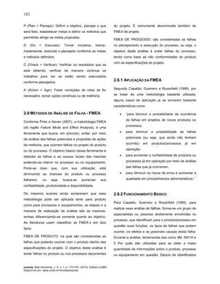 182
e-xacta, Belo Horizonte, v. 5, n. 1, p. 175-197. (2012). Editora UniBH.
Disponível em: www.unibh.br/revistas/exacta/
P (Plan = Planejar): Definir o objetivo, planejar o que
será feito, estabelecer metas e definir os métodos que
permitirão atingir as metas propostas.
D (Do = Executar): Tomar iniciativa, treinar,
implementar, executar o planejado conforme as metas
e métodos definidos.
C (Check = Verificar): Verificar os resultados que se
está obtendo, verificar de maneira continua os
trabalhos para ver se estão sendo executados
conforme planejados.
A (Action = Agir): Fazer correções de rotas se for
necessário, tomar ações corretivas ou de melhoria.
2.8 MÉTODOS DE ANÁLISE DE FALHA - FMEA
Conforme Pinto e Xavier (2007), a metodologia FMEA
(do inglês Failure Mode and Effect Analysis), é uma
ferramenta que busca, em princípio, evitar, por meio
da análise das falhas potenciais e propostas de ações
de melhoria, que ocorram falhas no projeto do produto
ou do processo. O objetivo básico dessa ferramenta é
detectar as falhas e as causas raízes das mesmas
podendo-se intervir no processo ou no equipamento.
Pode-se dizer que, com sua utilização, está
diminuindo as chances do produto ou processo
falharem, ou seja, busca-se aumentar sua
confiabilidade, produtividade e disponibilidade.
Os mesmos autores ainda esclarecem que essa
metodologia pode ser aplicada tanto para produto
como para processos e equipamentos, as etapas e a
maneira de realização da análise são as mesmas,
ambas diferenciando-se somente quanto ao objetivo.
As literaturas usam classificar as FMEA´s em dois
tipos:
FMEA DE PRODUTO: na qual são consideradas as
falhas que poderão ocorrer com o produto dentro das
especificações do projeto. O objetivo desta análise é
evitar falhas no produto ou nos processos decorrentes
do projeto. É comumente denominada também de
FMEA de projeto.
FMEA DE PROCESSO: são consideradas as falhas
no planejamento e execução do processo, ou seja, o
objetivo desta análise é evitar falhas do processo,
tendo como base as não conformidades do produto
com as especificações do projeto.
2.8.1 APLICAÇÃO DA FMEA
Segundo Capaldo; Guerrero e Rozenfeld (1999), por
se tratar de uma metodologia bastante utilizada,
alguns casos de aplicação já se tornaram bastante
característicos como:
• “para diminuir a probabilidade da ocorrência
de falhas em projetos de novos produtos ou
processos;
• para diminuir a probabilidade de falhas
potenciais (ou seja, que ainda não tenham
ocorrido) em produtos/processos já em
operação;
• para aumentar a confiabilidade de produtos ou
processos já em operação por meio da análise
das falhas que já ocorreram;
• para diminuir os riscos de erros e aumentar a
qualidade em procedimentos administrativos.”
2.8.2 FUNCIONAMENTO BÁSICO
Para Capaldo, Guerrero e Rozenfeld (1999), para
realizar essa análise de fallhas, forma-se um grupo de
especialistas ou pessoas diretamente envolvidas no
processo, que identificam para o produto/processo em
questão suas funções, os tipos de falhas que podem
ocorrer, os efeitos e as possíveis causas desta falha.
Durante a análise, ferramentas tais como 4M, 5W1H e
5 Por quês são utilizadas para se obter a maior
quantidade de informações sobre o produto, processo
ou equipamento em questão. Depois de identificados
 