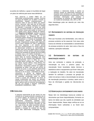 183
e-xacta, Belo Horizonte, v. 5, n. 1, p. 175-197. (2012). Editora UniBH.
Disponível em: www.unibh.br/revistas/exacta/
os pontos de melhoria, o grupo é incumbido de traçar
um plano de melhoria para sanar essa deficiência.
Para aplicar-se a análise FMEA em um
determinado produto/processo, portanto, forma-se
um grupo de trabalho que irá definir a função ou
característica daquele produto/processo, irá
relacionar todos os tipos de falhas que possam
ocorrer, descrever, para cada tipo de falha suas
possíveis causas e efeitos, relacionar as medidas
de detecção e prevenção de falhas que estão
sendo, ou já foram tomadas, e, para cada causa de
falha, atribuir índices para avaliar os riscos e, por
meio destes riscos, discutir medidas de melhoria.
(...) o Diagrama de Ishikawa”, também conhecido
como "Diagrama de Causa e Efeito", "Diagrama
Espinha-de-peixe" ou "Diagrama 4M", é uma
ferramenta gráfica utilizada na Administração para
o gerenciamento e o Controle da Qualidade (CQ)
em processos diversos de manipulação das
fórmulas. Originalmente proposto pelo engenheiro
químico Kaoru Ishikawa em 1943 e aperfeiçoado
nos anos seguintes. (...)O sistema permite
estruturar hierarquicamente as causas potenciais
de determinado problema ou oportunidade de
melhoria, bem como seus efeitos sobre a qualidade
dos produtos. Permite, também, estruturar qualquer
sistema que necessite de resposta de forma gráfica
e sintética, isto é, com melhor visualização. (...) A
ferramenta 5W1H é um roteiro de perguntas a
serem feitas de maneira estratégica que visam
descrever de uma maneira mais detalhada o que
está acontecendo, qual é a falha, etc. (...) As
perguntas devem começar com : Quem (Who), O
que (What), Quando (When), Onde (Where), Por
que (Why) e Como (How). (...) O brainstorming
(literalmente: "tempestade cerebral" em inglês) ou
tempestade de ideias, mais que uma técnica de
dinâmica de grupo, é uma atividade desenvolvida
para explorar a potencialidade criativa de um
indivíduo ou de um grupo - criatividade em equipe -
colocando-a a serviço de objetivos pré-
determinados. O método dos 5 Por quês? consiste
em perguntas encadeadas sobre os efeitos,
motivos e causas dos problemas nos levam às
causas fundamentais que devem ser atacadas,
evitando que se fique, como muitas vezes é usual,
agindo apenas sobre os sintomas dos problemas e
não em sua solução e bloqueio. (CAPALDO;
GUERRERO; ROZENFELD, 1999).
3 METODOLOGIA
A pesquisa experimental do tipo estudo de caso
consiste em um estudo profundo e exaustivo de um
ou poucos objetos, de maneira que permite seu
amplo e detalhado conhecimento de tarefas
praticamente impossíveis mediante outros
delineamentos já considerados. Além disso, contém
as características de explorar situações da vida
real, cujos limites não estão claramente definidos,
preserva o caráter unitário do objeto estudado,
descreve a situação do contexto em que está
sendo feita determinada investigação, formula
hipóteses e desenvolve teorias e explica as
variáveis causais de determinado fenômeno em
situações muito complexas que não possibilitam a
utilização de levantamentos e experimentos. Foram
levantadas informações para subsidiar a
demonstração da proposta de implementação de
um modelo de manutenção. (GIL, 2010, p.184)
Essa metodologia pode ser descrita por meio dos
seguintes itens:
3.1 ENTENDIMENTO DO SISTEMA DE PRODUÇÃO
VIGENTE
Para que houvesse uma familiaridade, uma visita ao
processo produtivo se fez essencial. Com essa visita
buscou-se entender as necessidades e características
do processo produtivo do setor, bem como o fluxo de
materiais, operações realizadas.
3.2 ENTENDIMENTO DO SISTEMA DE
MANUTENÇÃO VIGENTE
Uma vez conhecido o sistema de produção, a
manutenção se torna o próximo passo. Na
manutenção foram levantados dados técnicos e
estatísticos sobre o equipamento que foram vitais para
a realização do trabalho. No setor de manutenção
também foi verificado o processo de geração de
ordem de serviço e toda a documentação de serviços
de manutenção preventiva e corretiva, assim como o
fluxo de informação e gestão de mão-de-obra do
setor.
3.3 VERIFICAÇÃO E ENTENDIMENTO DOS DADOS
Nesse item da metodologia buscou-se analisar os
documentos que foram disponibilizados, formando um
banco de dados que deu suporte às atividades que
foram desenvolvidas. Nessa etapa verificou-se se as
informações foram suficientes e se foram bem
compreendidas.
 