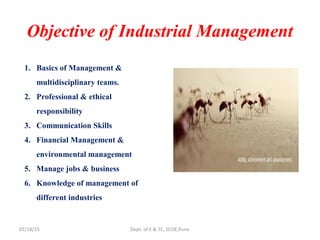 Objective of Industrial Management
1. Basics of Management &
multidisciplinary teams.
2. Professional & ethical
responsibility
3. Communication Skills
4. Financial Management &
environmental management
5. Manage jobs & business
6. Knowledge of management of
different industries
02/18/15 Dept. of E & TC, SCOE,Pune
 