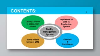 3CONTENTS:
Quality Control
in production
system
Importance of
QMS in
Production
System
Some related
terms of QMS
Example
&
Conclusion
Quality
Management
System
 