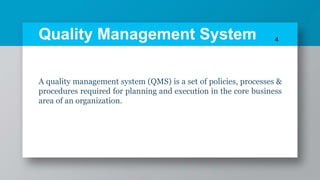 Quality Management System
A quality management system (QMS) is a set of policies, processes &
procedures required for planning and execution in the core business
area of an organization.
4
 