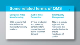 Some related terms of QMS
Computer Aided
Manufacturing
CAM systems that
enable firms to
manufacture quality
products
Just-In-Time
Production
JIT is a production
and inventory
control system
needed to meet
actual customer
demand
Total Quality
Management
TQM is a popular
approach that
represents the
standardization to
ensure
high levels of
quality.
8
 
