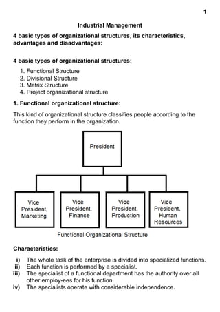 1
Industrial Management
4 basic types of organizational structures, its characteristics,
advantages and disadvantages:
4 basic types of organizational structures:
1. Functional Structure
2. Divisional Structure
3. Matrix Structure
4. Project organizational structure
1. Functional organizational structure:
This kind of organizational structure classifies people according to the
function they perform in the organization.
Characteristics:
i) The whole task of the enterprise is divided into specialized functions.
ii) Each function is performed by a specialist.
iii) The specialist of a functional department has the authority over all
other employ-ees for his function.
iv) The specialists operate with considerable independence.
 