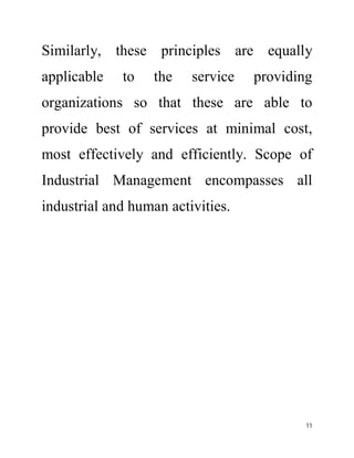 Similarly, these principles are equally 
applicable to the service providing 
organizations so that these are able to 
provide best of services at minimal cost, 
most effectively and efficiently. Scope of 
Industrial Management encompasses all 
industrial and human activities. 
11 
 