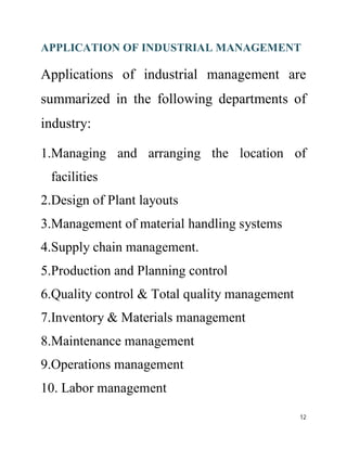 APPLICATION OF INDUSTRIAL MANAGEMENT 
Applications of industrial management are 
summarized in the following departments of 
industry: 
1.Managing and arranging the location of 
facilities 
2.Design of Plant layouts 
3.Management of material handling systems 
4.Supply chain management. 
5.Production and Planning control 
6.Quality control & Total quality management 
7.Inventory & Materials management 
8.Maintenance management 
9.Operations management 
10. Labor management 
12 
 