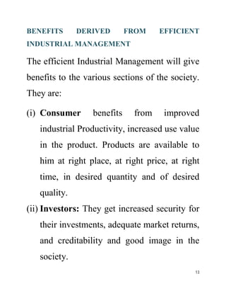 BENEFITS DERIVED FROM EFFICIENT 
INDUSTRIAL MANAGEMENT 
The efficient Industrial Management will give 
benefits to the various sections of the society. 
They are: 
(i) Consumer benefits from improved 
industrial Productivity, increased use value 
in the product. Products are available to 
him at right place, at right price, at right 
time, in desired quantity and of desired 
quality. 
(ii) Investors: They get increased security for 
their investments, adequate market returns, 
and creditability and good image in the 
society. 
13 
 