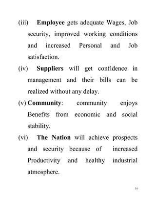 (iii) Employee gets adequate Wages, Job 
security, improved working conditions 
and increased Personal and Job 
satisfaction. 
(iv) Suppliers will get confidence in 
management and their bills can be 
realized without any delay. 
(v) Community: community enjoys 
Benefits from economic and social 
stability. 
(vi) The Nation will achieve prospects 
and security because of increased 
Productivity and healthy industrial 
atmosphere. 
14 
 
