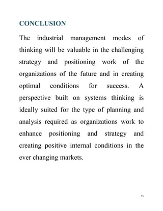 CONCLUSION 
The industrial management modes of 
thinking will be valuable in the challenging 
strategy and positioning work of the 
organizations of the future and in creating 
optimal conditions for success. A 
perspective built on systems thinking is 
ideally suited for the type of planning and 
analysis required as organizations work to 
enhance positioning and strategy and 
creating positive internal conditions in the 
ever changing markets. 
15 
