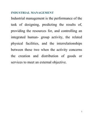 INDUSTRIAL MANAGEMENT 
Industrial management is the performance of the 
task of designing, predicting the results of, 
providing the resources for, and controlling an 
integrated human- group activity, the related 
physical facilities, and the interrelationships 
between these two when the activity concerns 
the creation and distribution of goods or 
services to meet an external objective. 
3 
 