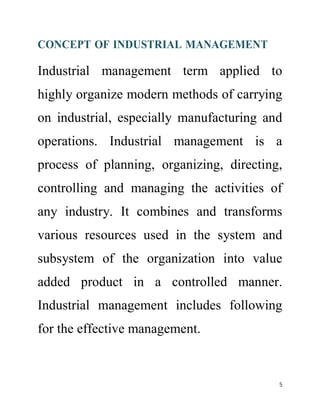 CONCEPT OF INDUSTRIAL MANAGEMENT 
Industrial management term applied to 
highly organize modern methods of carrying 
on industrial, especially manufacturing and 
operations. Industrial management is a 
process of planning, organizing, directing, 
controlling and managing the activities of 
any industry. It combines and transforms 
various resources used in the system and 
subsystem of the organization into value 
added product in a controlled manner. 
Industrial management includes following 
for the effective management. 
5 
 
