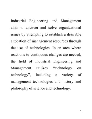 Industrial Engineering and Management 
aims to uncover and solve organizational 
issues by attempting to establish a desirable 
allocation of management resources through 
the use of technologies. In an area where 
reactions to continuous changes are needed, 
the field of Industrial Engineering and 
Management utilizes “technology on 
technology”, including a variety of 
management technologies and history and 
philosophy of science and technology. 
6 
 