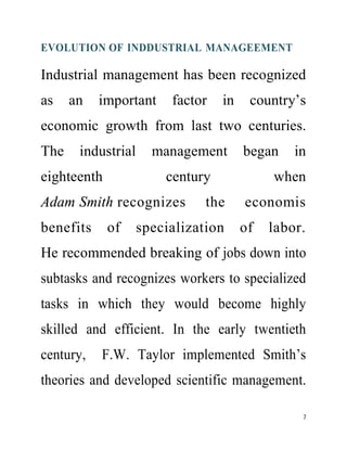 EVOLUTION OF INDDUSTRIAL MANAGEEMENT 
Industrial management has been recognized 
as an important factor in country’s 
economic growth from last two centuries. 
The industrial management began in 
eighteenth century when 
Adam Smith recognizes the economis 
benefits of specialization of labor. 
He recommended breaking of jobs down into 
subtasks and recognizes workers to specialized 
tasks in which they would become highly 
skilled and efficient. In the early twentieth 
century, F.W. Taylor implemented Smith’s 
theories and developed scientific management. 
7 
 