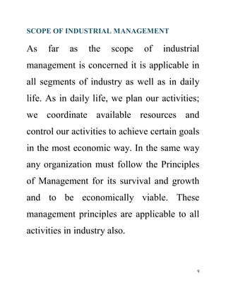 SCOPE OF INDUSTRIAL MANAGEMENT 
As far as the scope of industrial 
management is concerned it is applicable in 
all segments of industry as well as in daily 
life. As in daily life, we plan our activities; 
we coordinate available resources and 
control our activities to achieve certain goals 
in the most economic way. In the same way 
any organization must follow the Principles 
of Management for its survival and growth 
and to be economically viable. These 
management principles are applicable to all 
activities in industry also. 
9 
 