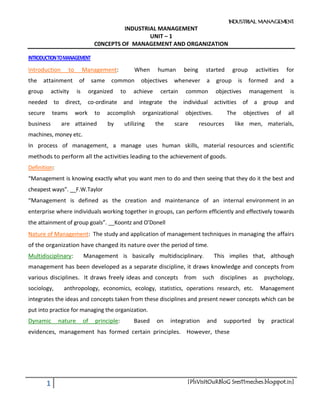 INDUSTRIAL MANAGEMENT
1 [PlsVisItOuRBloG Sres11meches.blogspot.in]
INDUSTRIAL MANAGEMENT
UNIT – 1
C0NCEPTS OF MANAGEMENT AND ORGANIZATION
INTRODUCTIONTOMANAGEMENT
Introduction to Management: When human being started group activities for
the attainment of same common objectives whenever a group is formed and a
group activity is organized to achieve certain common objectives management is
needed to direct, co-ordinate and integrate the individual activities of a group and
secure teams work to accomplish organizational objectives. The objectives of all
business are attained by utilizing the scare resources like men, materials,
machines, money etc.
In process of management, a manage uses human skills, material resources and scientific
methods to perform all the activities leading to the achievement of goods.
Definition:
“Management is knowing exactly what you want men to do and then seeing that they do it the best and
cheapest ways”. __F.W.Taylor
“Management is defined as the creation and maintenance of an internal environment in an
enterprise where individuals working together in groups, can perform efficiently and effectively towards
the attainment of group goals”. __Koontz and O’Donell
Nature of Management: The study and application of management techniques in managing the affairs
of the organization have changed its nature over the period of time.
Multidisciplinary: Management is basically multidisciplinary. This implies that, although
management has been developed as a separate discipline, it draws knowledge and concepts from
various disciplines. It draws freely ideas and concepts from such disciplines as psychology,
sociology, anthropology, economics, ecology, statistics, operations research, etc. Management
integrates the ideas and concepts taken from these disciplines and present newer concepts which can be
put into practice for managing the organization.
Dynamic nature of principle: Based on integration and supported by practical
evidences, management has formed certain principles. However, these
 