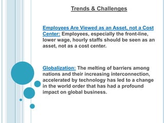 Trends & Challenges
Employees Are Viewed as an Asset, not a Cost
Center: Employees, especially the front-line,
lower wage, hourly staffs should be seen as an
asset, not as a cost center.
Globalization: The melting of barriers among
nations and their increasing interconnection,
accelerated by technology has led to a change
in the world order that has had a profound
impact on global business.
 