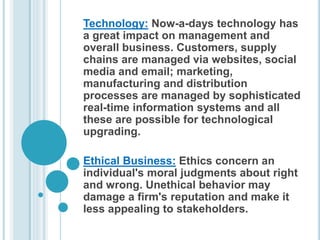 Technology: Now-a-days technology has
a great impact on management and
overall business. Customers, supply
chains are managed via websites, social
media and email; marketing,
manufacturing and distribution
processes are managed by sophisticated
real-time information systems and all
these are possible for technological
upgrading.
Ethical Business: Ethics concern an
individual's moral judgments about right
and wrong. Unethical behavior may
damage a firm's reputation and make it
less appealing to stakeholders.
 